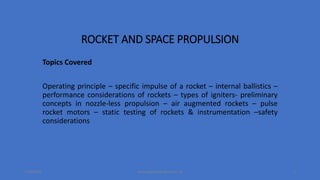 ROCKET AND SPACE PROPULSION
Topics Covered
Operating principle – specific impulse of a rocket – internal ballistics –
performance considerations of rockets – types of igniters- preliminary
concepts in nozzle-less propulsion – air augmented rockets – pulse
rocket motors – static testing of rockets & instrumentation –safety
considerations
7/22/2019 www.sagarbhandari.com.np 1
 