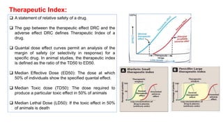 Therapeutic Index:
❑ A statement of relative safety of a drug.
❑ The gap between the therapeutic effect DRC and the
adverse effect DRC defines Therapeutic Index of a
drug.
❑ Quantal dose effect curves permit an analysis of the
margin of safety (or selectivity in response) for a
specific drug. In animal studies, the therapeutic index
is defined as the ratio of the TD50 to ED50.
❑ Median Effective Dose (ED50): The dose at which
50% of individuals show the specified quantal effect.
❑ Median Toxic dose (TD50): The dose required to
produce a particular toxic effect in 50% of animals
❑ Median Lethal Dose (LD50): If the toxic effect in 50%
of animals is death
 