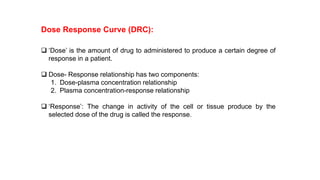 ❑ ‘Dose’ is the amount of drug to administered to produce a certain degree of
response in a patient.
❑ Dose- Response relationship has two components:
1. Dose-plasma concentration relationship
2. Plasma concentration-response relationship
❑ ‘Response’: The change in activity of the cell or tissue produce by the
selected dose of the drug is called the response.
Dose Response Curve (DRC):
 