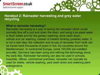 Handout 2: Rainwater harvesting and grey water
recycling
What is rainwater harvesting?
Rainwater harvesting is a way of saving the rainwater which would
normally flow off a roof and down the drain, and using it as piped water
to flush toilets and for the garden watering, drive wash down,
vehicle and car washing, instead of treated drinking (potable) water. It
is not a new idea: the collection and re-use of rainwater from roofs can
be traced back thousands of years in hot, dry countries around the
Mediterranean. In continental Europe, some 100,000 are installed
annually; Germany has been using and refining the technology since
the early 80s. Rainwater harvesting can also be used in schools,
hospitals, offices, commercial premises; rainwater can typically be
used for toilets, vehicle washing, yard wash down and watering plant
pots/gardens.
 