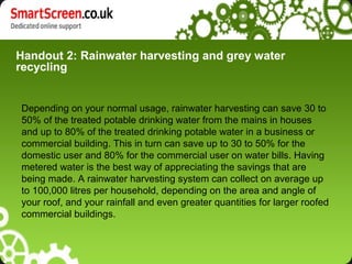 Handout 2: Rainwater harvesting and grey water
recycling
Depending on your normal usage, rainwater harvesting can save 30 to
50% of the treated potable drinking water from the mains in houses
and up to 80% of the treated drinking potable water in a business or
commercial building. This in turn can save up to 30 to 50% for the
domestic user and 80% for the commercial user on water bills. Having
metered water is the best way of appreciating the savings that are
being made. A rainwater harvesting system can collect on average up
to 100,000 litres per household, depending on the area and angle of
your roof, and your rainfall and even greater quantities for larger roofed
commercial buildings.
 