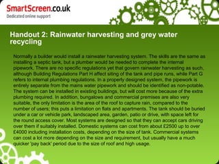 Handout 2: Rainwater harvesting and grey water
recycling
Normally a builder would install a rainwater harvesting system. The skills are the same as
installing a septic tank, but a plumber would be needed to complete the internal
pipework. There are no specific regulations yet that govern rainwater harvesting as such,
although Building Regulations Part H affect siting of the tank and pipe runs, while Part G
refers to internal plumbing regulations. In a properly designed system, the pipework is
entirely separate from the mains water pipework and should be identified as non-potable.
The system can be installed in existing buildings, but will cost more because of the extra
plumbing required. In addition, bungalows and commercial premises are also very
suitable, the only limitation is the area of the roof to capture rain, compared to the
number of users; this puts a limitation on flats and apartments. The tank should be buried
under a car or vehicle park, landscaped area, garden, patio or drive, with space left for
the round access cover. Most systems are designed so that they can accept cars driving
over them if suitably installed. Domestic systems can cost from about £2500 up to over
£4000 including installation costs, depending on the size of tank. Commercial systems
can cost a lot more depending on the size and requirement, but usually have a much
quicker 'pay back' period due to the size of roof and high usage.
 