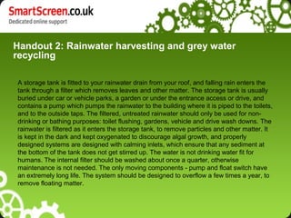 Handout 2: Rainwater harvesting and grey water
recycling
A storage tank is fitted to your rainwater drain from your roof, and falling rain enters the
tank through a filter which removes leaves and other matter. The storage tank is usually
buried under car or vehicle parks, a garden or under the entrance access or drive, and
contains a pump which pumps the rainwater to the building where it is piped to the toilets,
and to the outside taps. The filtered, untreated rainwater should only be used for non-
drinking or bathing purposes: toilet flushing, gardens, vehicle and drive wash downs. The
rainwater is filtered as it enters the storage tank, to remove particles and other matter. It
is kept in the dark and kept oxygenated to discourage algal growth, and properly
designed systems are designed with calming inlets, which ensure that any sediment at
the bottom of the tank does not get stirred up. The water is not drinking water fit for
humans. The internal filter should be washed about once a quarter, otherwise
maintenance is not needed. The only moving components - pump and float switch have
an extremely long life. The system should be designed to overflow a few times a year, to
remove floating matter.
 