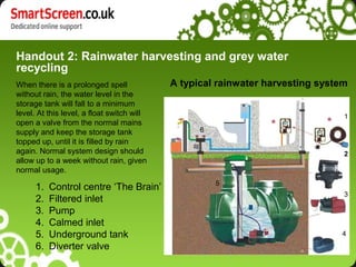 Handout 2: Rainwater harvesting and grey water
recycling
When there is a prolonged spell
without rain, the water level in the
storage tank will fall to a minimum
level. At this level, a float switch will
open a valve from the normal mains
supply and keep the storage tank
topped up, until it is filled by rain
again. Normal system design should
allow up to a week without rain, given
normal usage.
2
4
5
1
3
6
A typical rainwater harvesting system
1. Control centre ‘The Brain’
2. Filtered inlet
3. Pump
4. Calmed inlet
5. Underground tank
6. Diverter valve
 