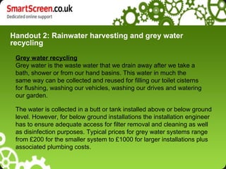 Handout 2: Rainwater harvesting and grey water
recycling
The water is collected in a butt or tank installed above or below ground
level. However, for below ground installations the installation engineer
has to ensure adequate access for filter removal and cleaning as well
as disinfection purposes. Typical prices for grey water systems range
from £200 for the smaller system to £1000 for larger installations plus
associated plumbing costs.
Grey water recycling
Grey water is the waste water that we drain away after we take a
bath, shower or from our hand basins. This water in much the
same way can be collected and reused for filling our toilet cisterns
for flushing, washing our vehicles, washing our drives and watering
our garden.
 