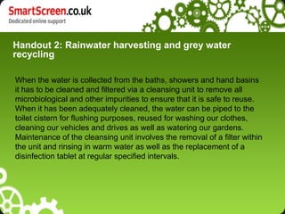 Handout 2: Rainwater harvesting and grey water
recycling
When the water is collected from the baths, showers and hand basins
it has to be cleaned and filtered via a cleansing unit to remove all
microbiological and other impurities to ensure that it is safe to reuse.
When it has been adequately cleaned, the water can be piped to the
toilet cistern for flushing purposes, reused for washing our clothes,
cleaning our vehicles and drives as well as watering our gardens.
Maintenance of the cleansing unit involves the removal of a filter within
the unit and rinsing in warm water as well as the replacement of a
disinfection tablet at regular specified intervals.
 