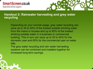 Handout 2: Rainwater harvesting and grey water
recycling
Depending on your normal usage, grey water recycling can
save up to 30 to 40% of the treated potable drinking water
from the mains in houses and up to 60% of the treated
drinking potable water in a business or commercial
building. This in turn can save up to 30 to 40% for the
domestic user and 60% for the commercial user on water
bills.
The grey water recycling and rain water harvesting
systems can be combined and installed together for
increased long term savings.
 