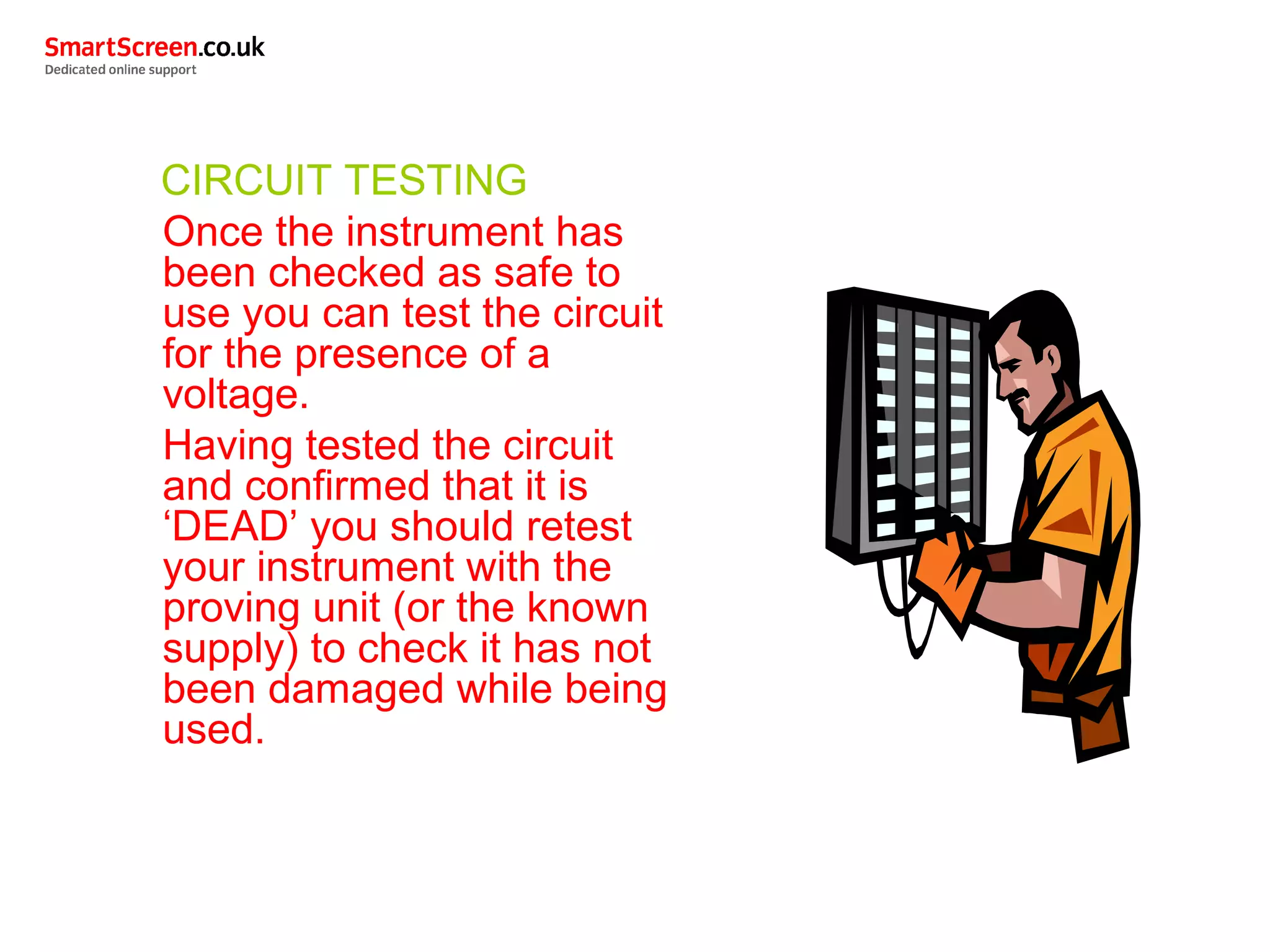 CIRCUIT TESTING
Once the instrument has
been checked as safe to
use you can test the circuit
for the presence of a
voltage.
Having tested the circuit
and confirmed that it is
‘DEAD’ you should retest
your instrument with the
proving unit (or the known
supply) to check it has not
been damaged while being
used.
 