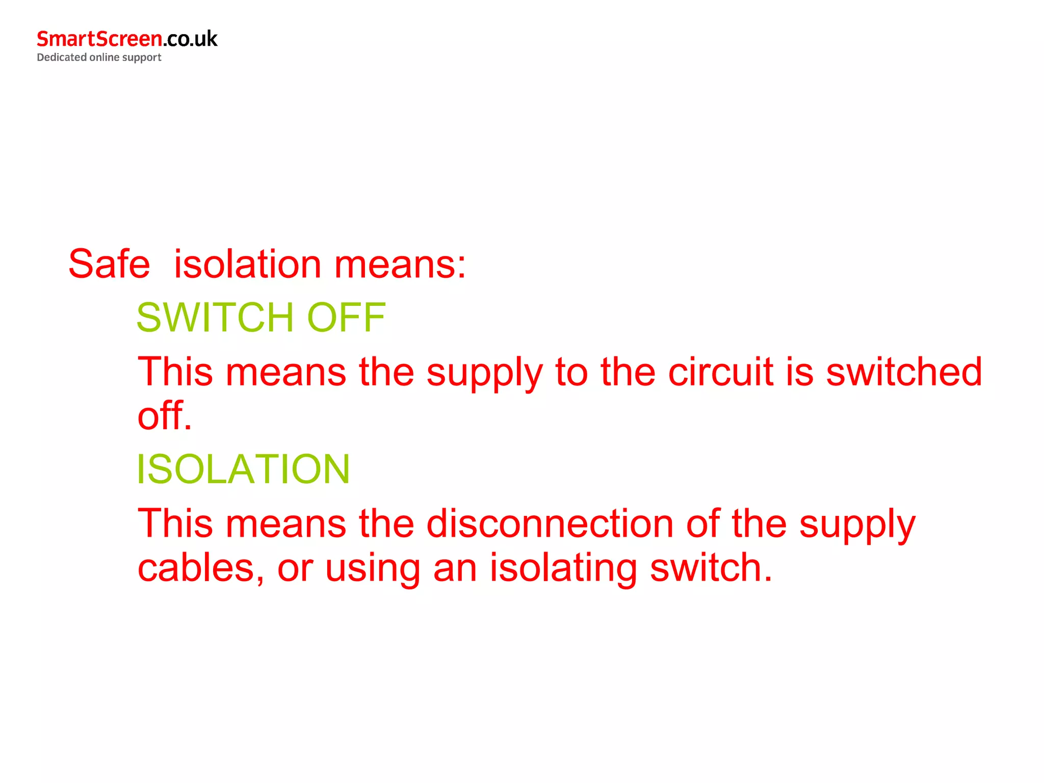 Safe isolation means:
SWITCH OFF
This means the supply to the circuit is switched
off.
ISOLATION
This means the disconnection of the supply
cables, or using an isolating switch.
 