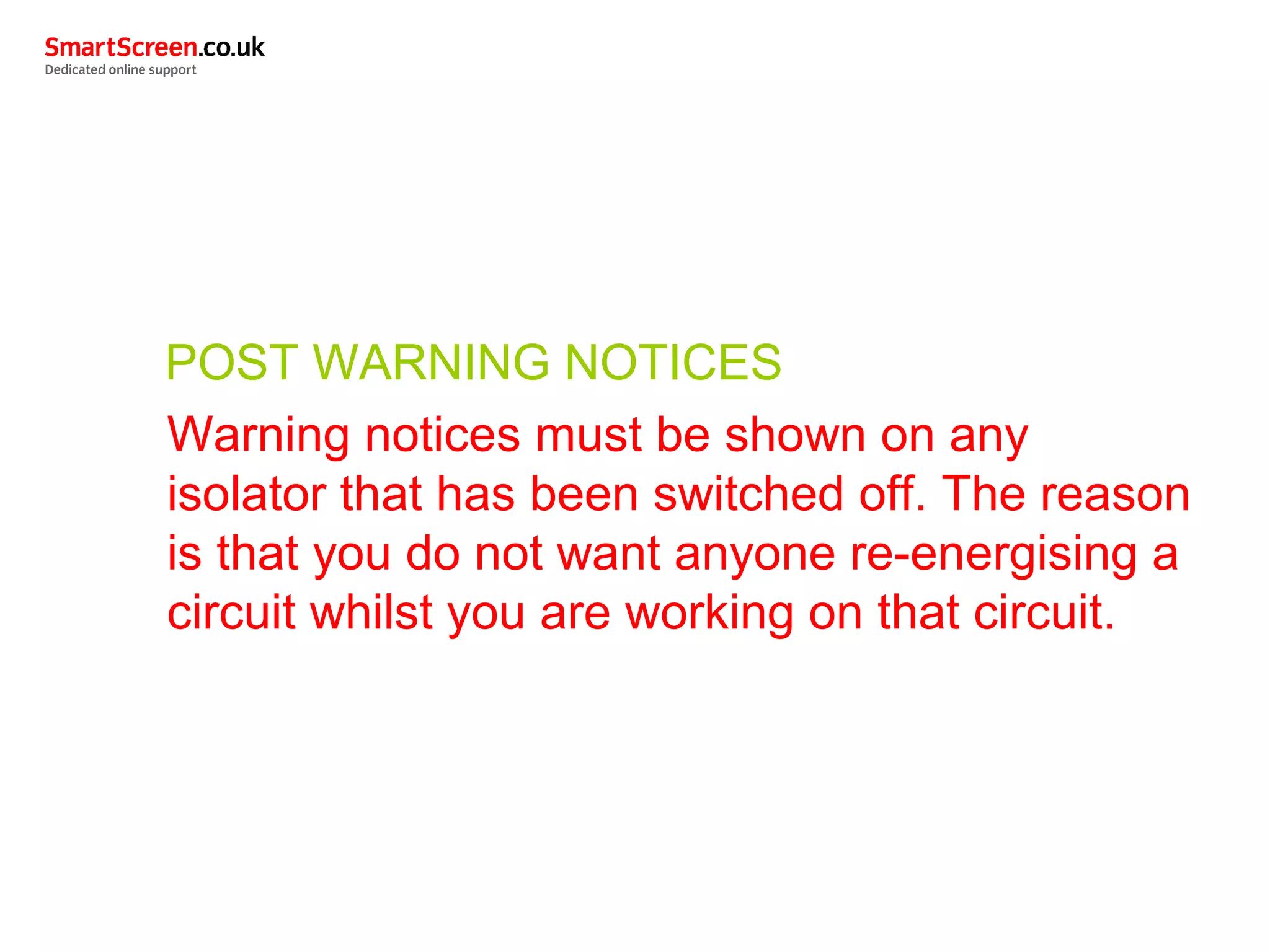 POST WARNING NOTICES
Warning notices must be shown on any
isolator that has been switched off. The reason
is that you do not want anyone re-energising a
circuit whilst you are working on that circuit.
 