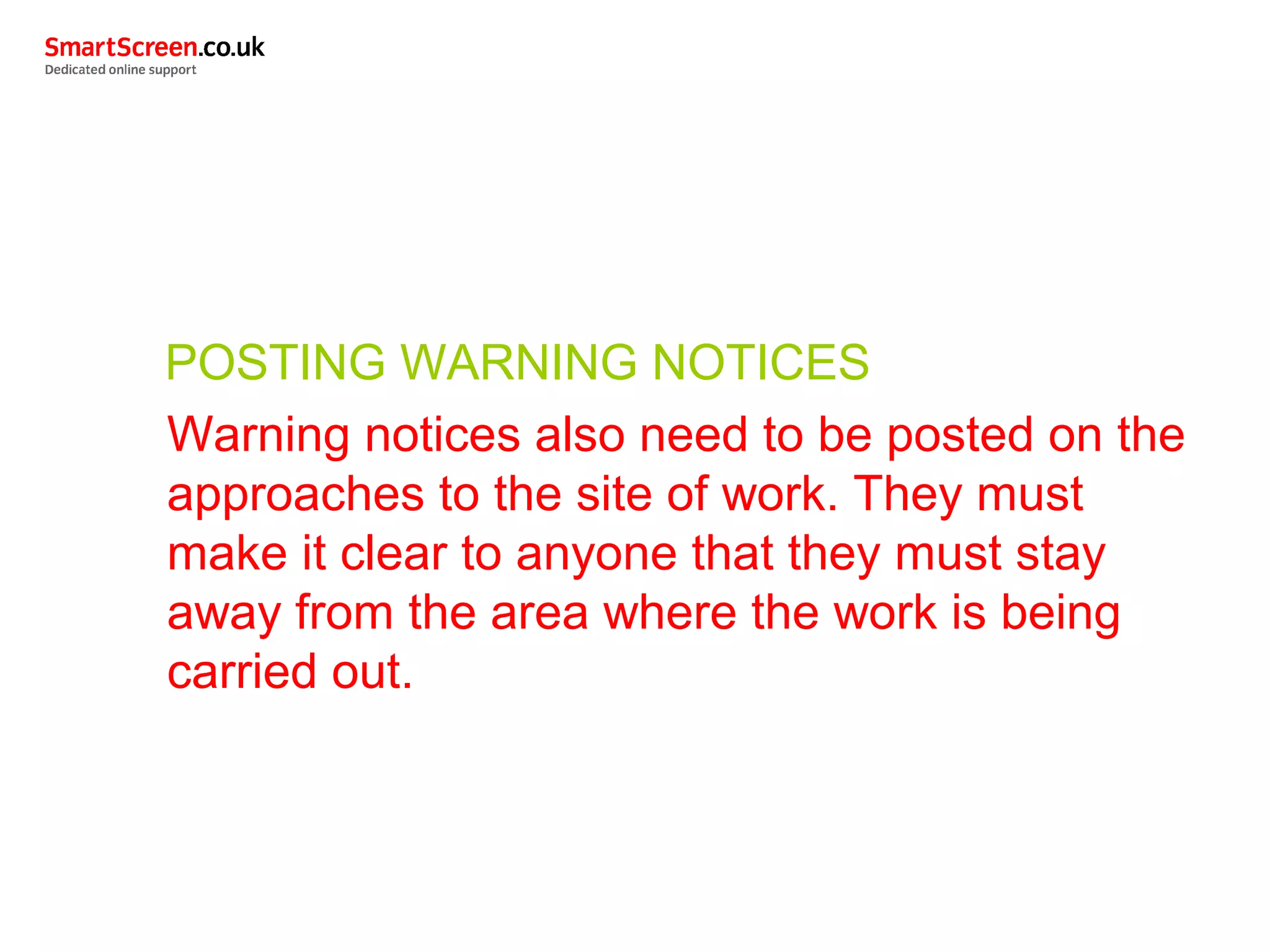 POSTING WARNING NOTICES
Warning notices also need to be posted on the
approaches to the site of work. They must
make it clear to anyone that they must stay
away from the area where the work is being
carried out.
 