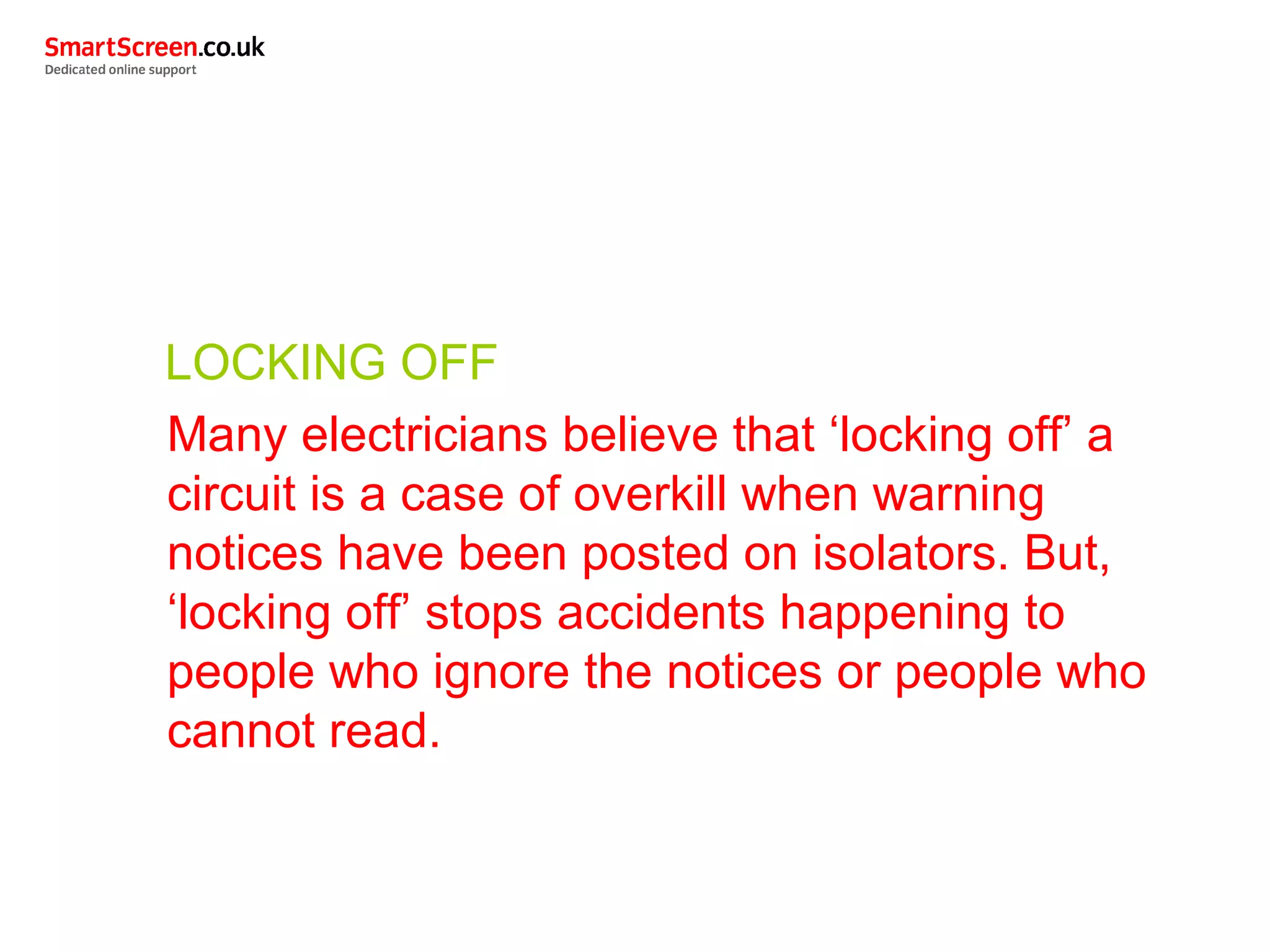 LOCKING OFF
Many electricians believe that ‘locking off’ a
circuit is a case of overkill when warning
notices have been posted on isolators. But,
‘locking off’ stops accidents happening to
people who ignore the notices or people who
cannot read.
 