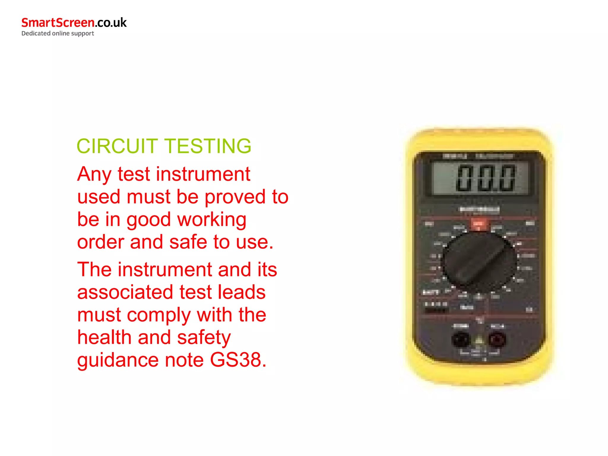 CIRCUIT TESTING
Any test instrument
used must be proved to
be in good working
order and safe to use.
The instrument and its
associated test leads
must comply with the
health and safety
guidance note GS38.
 