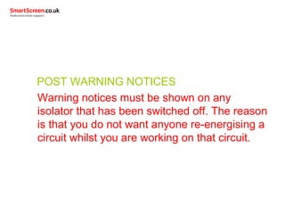 POST WARNING NOTICES
Warning notices must be shown on any
isolator that has been switched off. The reason
is that you do not want anyone re-energising a
circuit whilst you are working on that circuit.
 