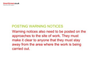 POSTING WARNING NOTICES
Warning notices also need to be posted on the
approaches to the site of work. They must
make it clear to anyone that they must stay
away from the area where the work is being
carried out.
 
