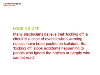 LOCKING OFF
Many electricians believe that ‘locking off’ a
circuit is a case of overkill when warning
notices have been posted on isolators. But,
‘locking off’ stops accidents happening to
people who ignore the notices or people who
cannot read.
 