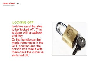 LOCKING OFF
Isolators must be able
to be ‘locked off’. This
is done with a padlock
and key.
Or the handle can be
made removable in the
OFF position and the
person can take it with
them once the circuit is
switched off.
 