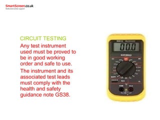 CIRCUIT TESTING
Any test instrument
used must be proved to
be in good working
order and safe to use.
The instrument and its
associated test leads
must comply with the
health and safety
guidance note GS38.
 