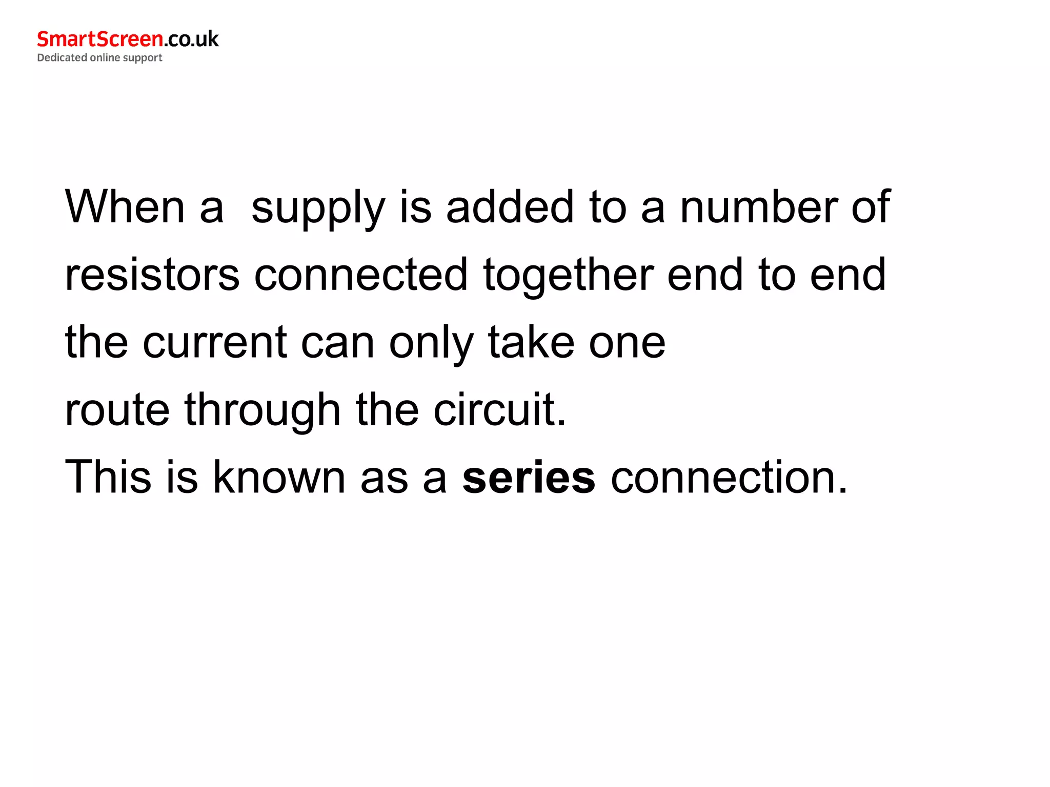 When a supply is added to a number of
resistors connected together end to end
the current can only take one
route through the circuit.
This is known as a series connection.
 