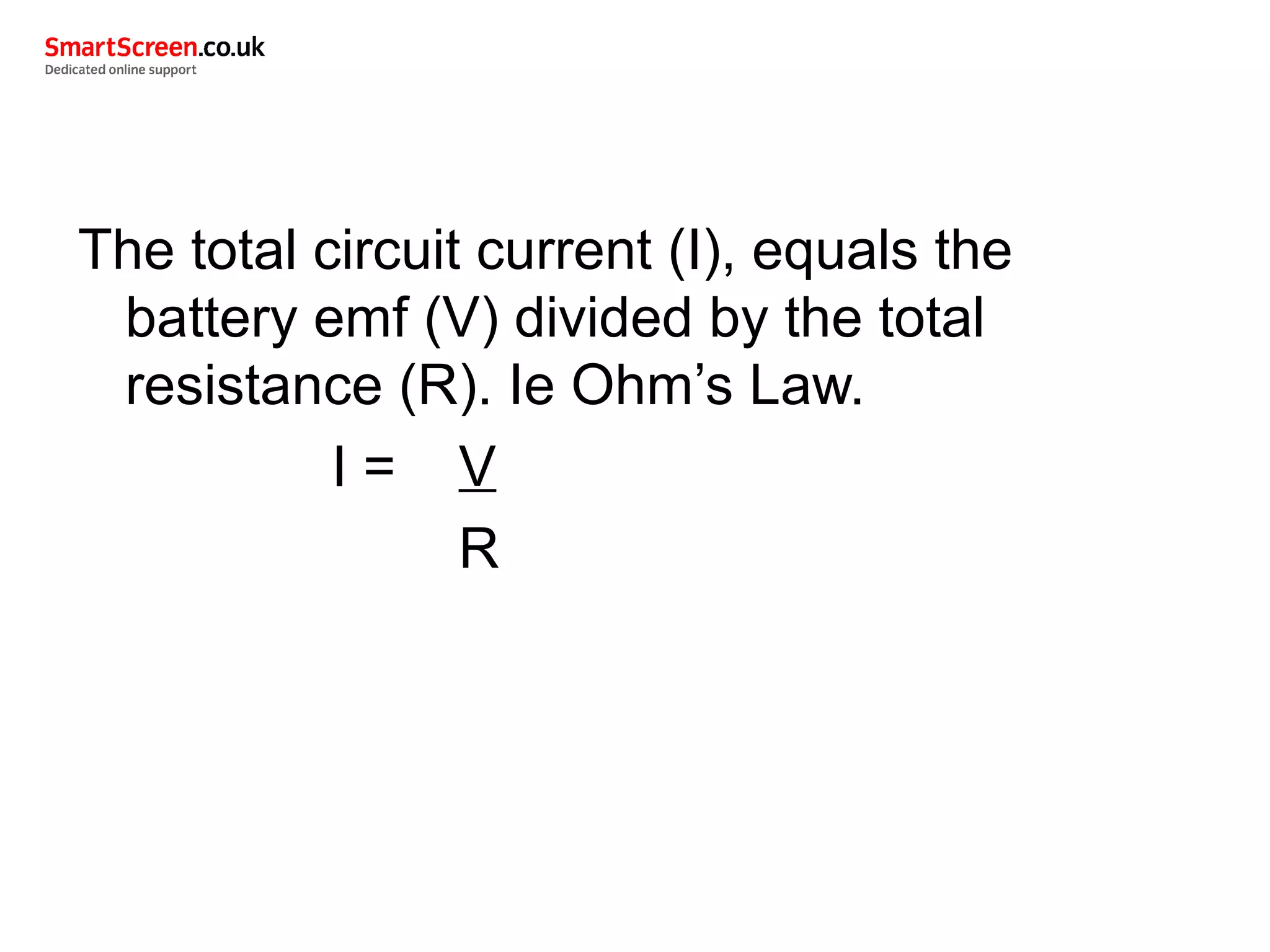 The total circuit current (I), equals the
battery emf (V) divided by the total
resistance (R). Ie Ohm’s Law.
I = V
R
 