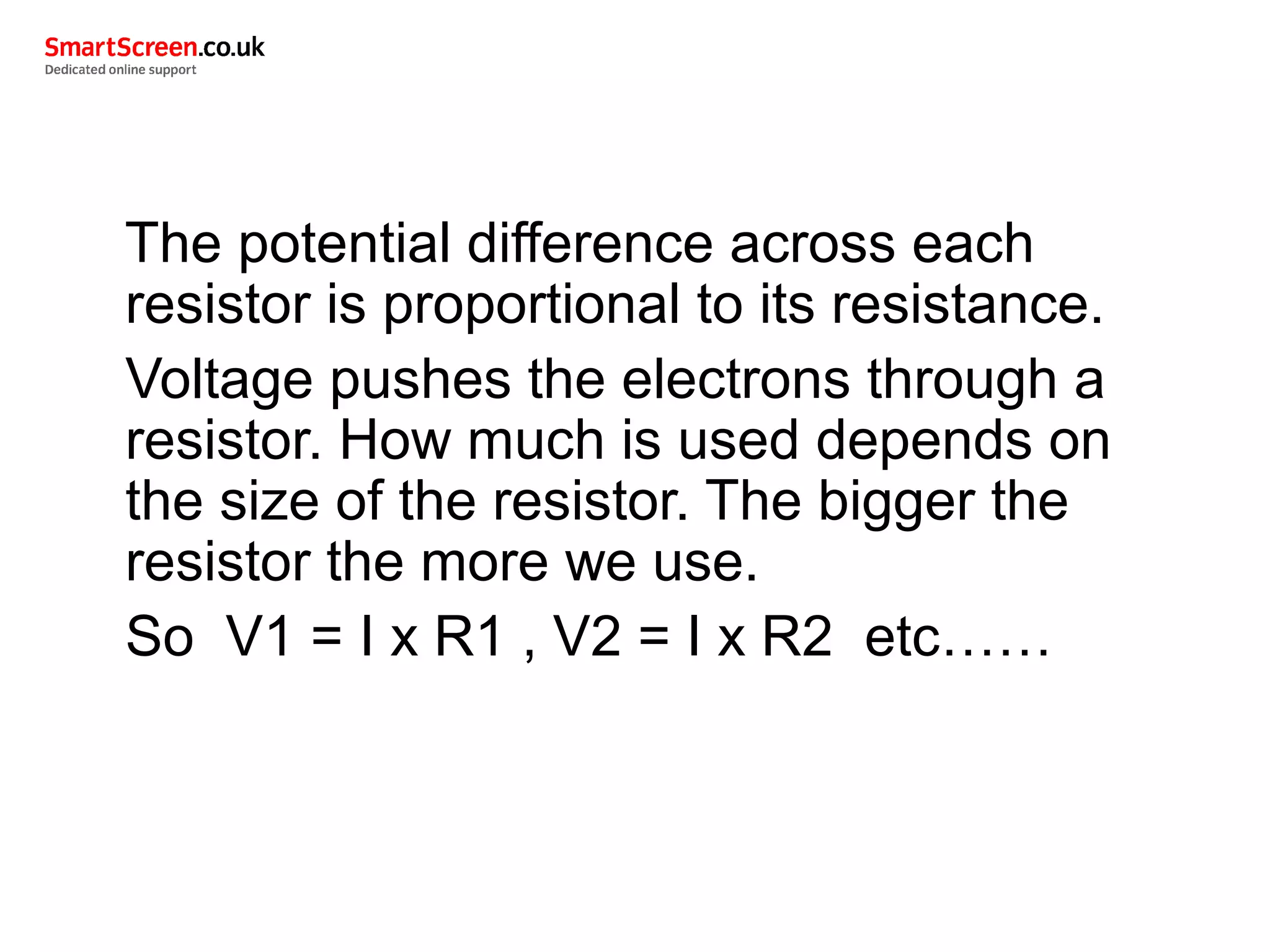 The potential difference across each
resistor is proportional to its resistance.
Voltage pushes the electrons through a
resistor. How much is used depends on
the size of the resistor. The bigger the
resistor the more we use.
So V1 = I x R1 , V2 = I x R2 etc……
 