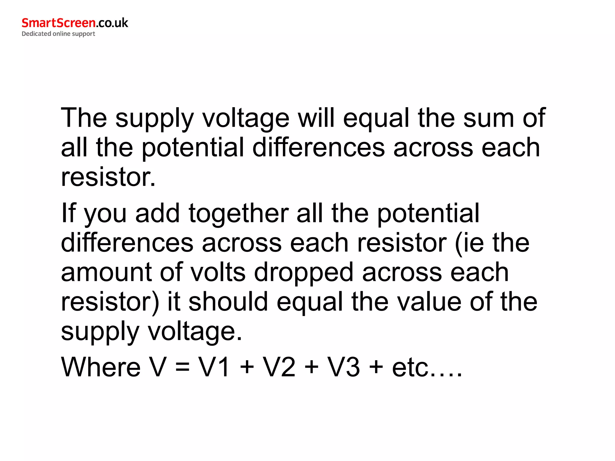 The supply voltage will equal the sum of
all the potential differences across each
resistor.
If you add together all the potential
differences across each resistor (ie the
amount of volts dropped across each
resistor) it should equal the value of the
supply voltage.
Where V = V1 + V2 + V3 + etc….
 