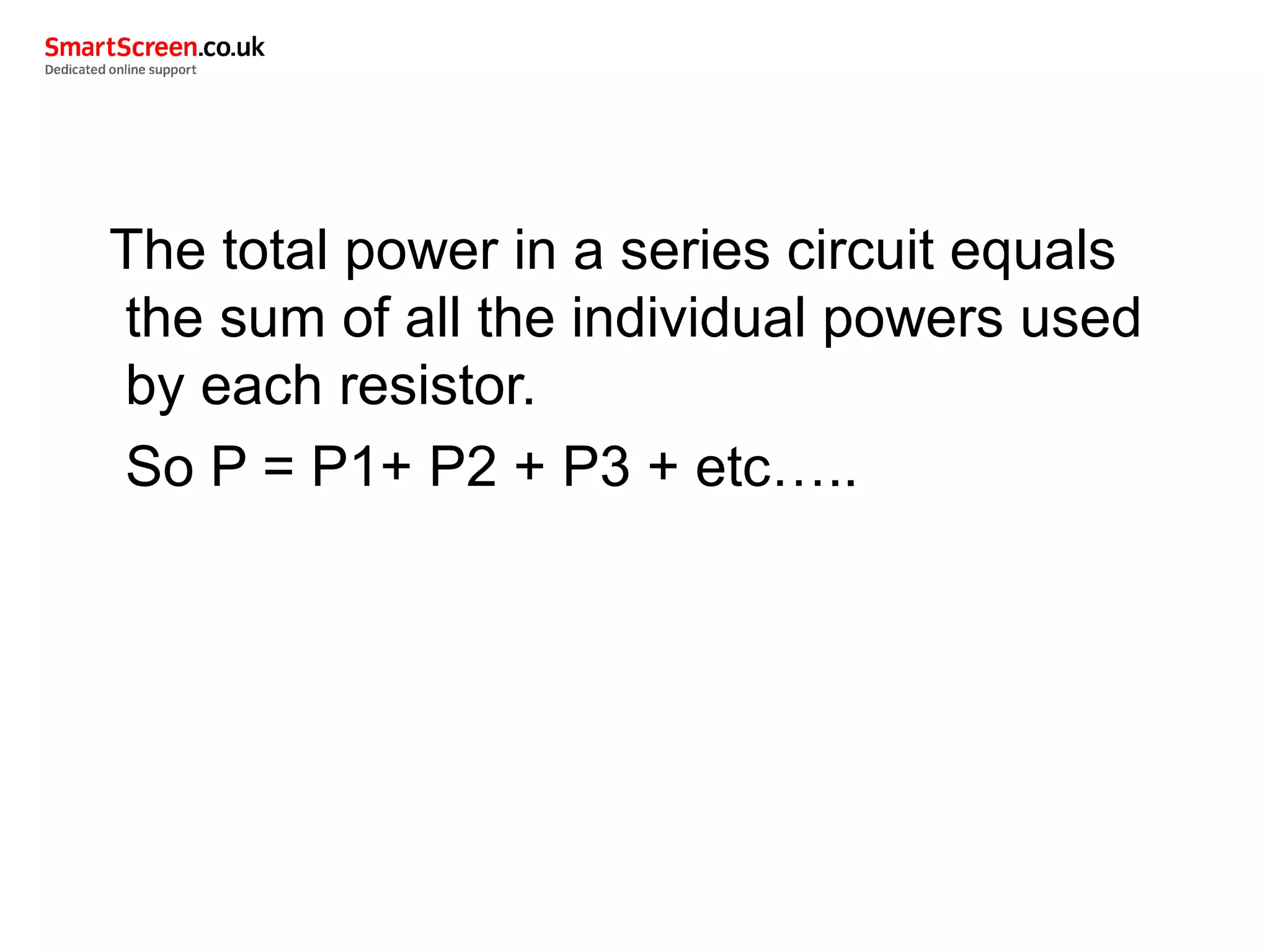 The total power in a series circuit equals
the sum of all the individual powers used
by each resistor.
So P = P1+ P2 + P3 + etc…..
 