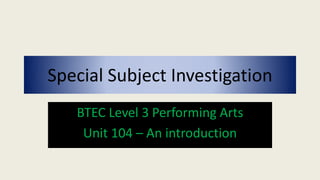 Special Subject Investigation
BTEC Level 3 Performing Arts
Unit 104 – An introduction
 