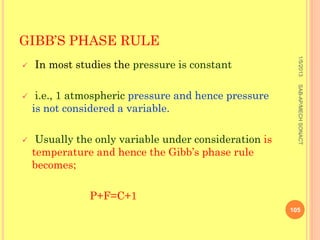 GIBB’S PHASE RULE




                                                          1/5/2013
   In most studies the pressure is constant




                                                          SAB-AP/MECH SONACT
    i.e., 1 atmospheric pressure and hence pressure
    is not considered a variable.

    Usually the only variable under consideration is
    temperature and hence the Gibb’s phase rule
    becomes;

               P+F=C+1
                                                        105
 