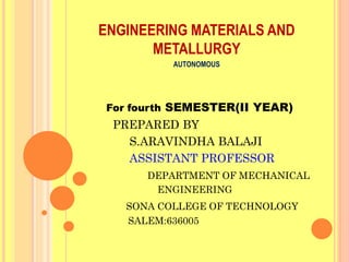 ENGINEERING MATERIALS AND
       METALLURGY
          AUTONOMOUS




For fourth SEMESTER(II YEAR)
 PREPARED BY
   S.ARAVINDHA BALAJI
   ASSISTANT PROFESSOR
      DEPARTMENT OF MECHANICAL
       ENGINEERING
   SONA COLLEGE OF TECHNOLOGY
   SALEM:636005
 