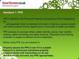 Handout 1: PPE

PPE is defined in the Personal Protective Equipment at Work Regulations
as...
 “...all equipment which is intended to be worn or held by a person at work
and which protects him/her against one or more risks to health and safety”.

PPE consists of, amongst others, safety helmets, gloves, high visibility
clothing, safety harnesses and safety footwear. Respiratory and hearing
protection is subject to different forms of legislation.

Before using PPE you are required to

Properly assess the PPE to see if it is suitable
Ensure it is stored and maintained properly
Check it comes with instructions on its use
Use it correctly and wear any PPE appropriately.
 