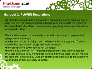 Handout 2: PUWER Regulations
All hand tools need to be maintained. This may be simply cleaning down
after use or it may mean periodic lubrication or some parts may need to
be inspected and replaced as necessary eg cutting wheels on pipe slices
and wheel cutters.

Electrical tools need to be visually checked prior to use to ensure that
•plugs are not damaged
•cables are not cut or nicked, and no bare cables are exposed. Cables
should also terminate in plugs and tools correctly.
•the casing of the power tool is not damaged
•the tool has a current PAT test certificate/sticker. The general rule for
PAT test intervals is 12 months for general domestic work, but six months
for tools that are regularly used on construction sites due to the extensive
wear and tear they are likely to suffer.
 