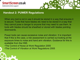 Handout 2: PUWER Regulations

When any tool is not in use it should be stored in a way that ensures it
is secure. Tools that have blades etc need to be stored in a way that
they cannot pose a danger to anyone that may need to use them. Ie
tools with blades should be sheathed or stored with blades pointing
downwards.

Power tools can cause excessive noise and vibration. It is important
that if this is the case, a risk assessment is carried out looking at the
exposure times to noise and hand arm vibration. Guidance for this is
available from the HSE.
•The Control of Noise at Work Regulation 2005
•The Control of Vibration at Work Regulations 2005
 