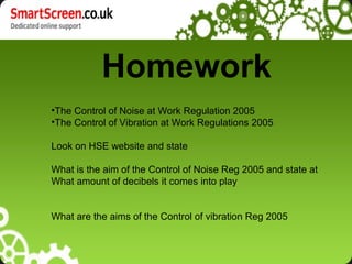 Homework
•The Control of Noise at Work Regulation 2005
•The Control of Vibration at Work Regulations 2005

Look on HSE website and state

What is the aim of the Control of Noise Reg 2005 and state at
What amount of decibels it comes into play


What are the aims of the Control of vibration Reg 2005
 