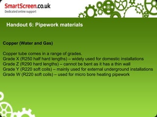 Handout 6: Pipework materials


Copper (Water and Gas)

Copper tube comes in a range of grades.
Grade X (R250 half hard lengths) – widely used for domestic installations
Grade Z (R290 hard lengths) – cannot be bent as it has a thin wall
Grade Y (R220 soft coils) – mainly used for external underground installations
Grade W (R220 soft coils) – used for micro bore heating pipework
 