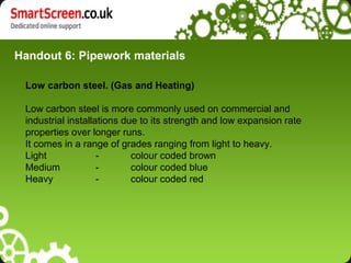 Handout 6: Pipework materials

 Low carbon steel. (Gas and Heating)

 Low carbon steel is more commonly used on commercial and
 industrial installations due to its strength and low expansion rate
 properties over longer runs.
 It comes in a range of grades ranging from light to heavy.
 Light              -       colour coded brown
 Medium             -       colour coded blue
 Heavy              -       colour coded red
 