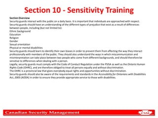 Section 10 - Sensitivity Training
Section Overview
Security guards interact with the public on a daily basis. It is important that individuals are approached with respect.
Security guards should have an understanding of the different types of prejudice that exist as a result of differences
between people, including (but not limited to):
Ethnic background
Education
Religion
Gender
Sexual orientation
Physical or mental disabilities
Security guards should learn to identify their own biases in order to prevent them from affecting the way they interact
professionally with members of the public. They should also understand the ways in which miscommunication and
misinterpretation can take place between two people who come from different backgrounds, and should therefore be
sensitive to differences when dealing with a person.
Legally, security guards must comply with the Code of Conduct Regulation under the PSISA as well as the Ontario Human
Rights Code (OHRC), and are therefore obliged to treat all persons equally and without discrimination.
The OHRC is a provincial law that gives everybody equal rights and opportunities without discrimination.
Security guards should also be aware of the requirements and standards in the Accessibility for Ontarians with Disabilities
Act, 2005 (AODA) in order to ensure they provide appropriate service to those with disabilities.

 
