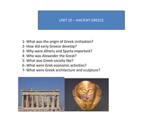 UNIT 10 – ANCIENT GREECE
1- What was the origin of Greek civilization?
2- How did early Greece develop?
3- Why were Athens and Sparta important?
4- Who was Alexander the Great?
5- What was Greek society like?
6- What were Grek economic activities?
7- What were Greek architecture and sculpture?
 