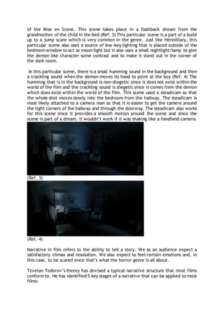 of the Mise en Scene. This scene takes place in a flashback dream from the
grandmother of the child in the bed (Ref. 3) This particular scene is a part of a build
up to a jump scare which is very common in the genre. Just like Hereditary, this
particular scene also uses a source of low-key lighting that is placed outside of the
bedroom window to act as moon light but it also uses a small nightlight/lamp to give
the demon like character some contrast and to make it stand out in the corner of
the dark room.
In this particular scene, there is a small humming sound in the background and then
a crackling sound when the demon moves its hand to point at the boy (Ref. 4) The
humming that is in the background is non-diegetic since it does not exist within the
world of the film and the crackling sound is diegetic since it comes from the demon
which does exist within the world of the film. This scene used a steadicam so that
the whole shot moves slowly into the bedroom from the hallway. The steadicam is
most likely attached to a camera man so that it is easier to get the camera around
the tight corners of the hallway and through the doorway. The steadicam also works
for this scene since it provides a smooth motion around the scene and since the
scene is part of a dream, it wouldn’t work if it was shaking like a handheld camera.
(Ref. 3)
(Ref. 4)
Narrative in film refers to the ability to tell a story. We as an audience expect a
satisfactory climax and resolution. We also expect to feel certain emotions and, in
this case, to be scared since that’s what the horror genre is all about.
Tzvetan Todorov’s theory has devised a typical narrative structure that most films
conform to. He has identified 5 key stages of a narrative that can be applied to most
films:
 