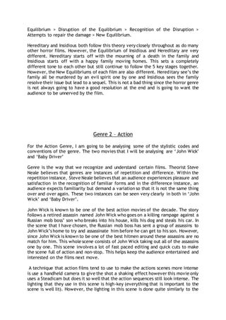 Equilibrium > Disruption of the Equilibrium > Recognition of the Disruption >
Attempts to repair the damage > New Equilibrium.
Hereditary and Insidious both follow this theory very closely throughout as do many
other horror films. However, the Equilibrium of Insidious and Hereditary are very
different. Hereditary starts off with the mourning of a death in the family and
Insidious starts off with a happy family moving homes. This sets a completely
different tone to each other but still continue to follow the 5 key stages together.
However, the New Equilibriums of each film are also different. Hereditary see’s the
family all be murdered by an evil spirit one by one and Insidious sees the family
resolve their issue but lead to a sequel. This is not a bad thing since the horror genre
is not always going to have a good resolution at the end and is going to want the
audience to be unnerved by the film.
Genre 2 – Action
For the Action Genre, I am going to be analysing some of the stylistic codes and
conventions of the genre. The two movies that I will be analysing are ‘John Wick’
and ‘Baby Driver’
Genre is the way that we recognize and understand certain films. Theorist Steve
Neale believes that genres are instances of repetition and difference. Within the
repetition instance, Steve Neale believes that an audience experiences pleasure and
satisfaction in the recognition of familiar forms and in the difference instance, an
audience expects familiarity but demand a variation so that it is not the same thing
over and over again. These two instances can be seen very clearly in both in ‘John
Wick’ and ‘Baby Driver’.
John Wick is known to be one of the best action movies of the decade. The story
follows a retired assassin named John Wick who goes on a killing rampage against a
Russian mob boss’ son who breaks into his house, kills his dog and steals his car. In
the scene that I have chosen, the Russian mob boss has sent a group of assassins to
John Wick’s home to try and assassinate him before he can get to his son. However,
since John Wick is known to be one of the best hitmen around these assassins are no
match for him. This whole scene consists of John Wick taking out all of the assassins
one by one. This scene involves a lot of fast paced editing and quick cuts to make
the scene full of action and non-stop. This helps keep the audience entertained and
interested on the films next move.
A technique that action films tend to use to make the actions scenes more intense
is use a handheld camera to give the shot a shaking effect however this movie only
uses a Steadicam but does it so well that the action sequences still look intense. The
lighting that they use in this scene is high-key (everything that is important to the
scene is well lit). However, the lighting in this scene is done quite similarly to the
 