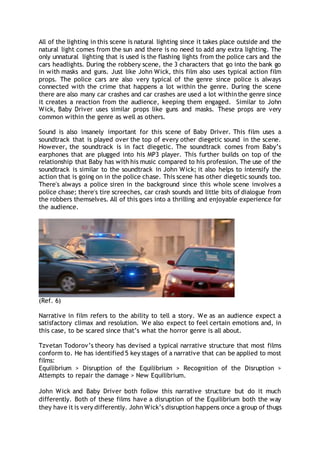 All of the lighting in this scene is natural lighting since it takes place outside and the
natural light comes from the sun and there is no need to add any extra lighting. The
only unnatural lighting that is used is the flashing lights from the police cars and the
cars headlights. During the robbery scene, the 3 characters that go into the bank go
in with masks and guns. Just like John Wick, this film also uses typical action film
props. The police cars are also very typical of the genre since police is always
connected with the crime that happens a lot within the genre. During the scene
there are also many car crashes and car crashes are used a lot withinthe genre since
it creates a reaction from the audience, keeping them engaged. Similar to John
Wick, Baby Driver uses similar props like guns and masks. These props are very
common within the genre as well as others.
Sound is also insanely important for this scene of Baby Driver. This film uses a
soundtrack that is played over the top of every other diegetic sound in the scene.
However, the soundtrack is in fact diegetic. The soundtrack comes from Baby’s
earphones that are plugged into his MP3 player. This further builds on top of the
relationship that Baby has with his music compared to his profession. The use of the
soundtrack is similar to the soundtrack in John Wick; it also helps to intensify the
action that is going on in the police chase. This scene has other diegetic sounds too.
There's always a police siren in the background since this whole scene involves a
police chase; there's tire screeches, car crash sounds and little bits of dialogue from
the robbers themselves. All of this goes into a thrilling and enjoyable experience for
the audience.
(Ref. 6)
Narrative in film refers to the ability to tell a story. We as an audience expect a
satisfactory climax and resolution. We also expect to feel certain emotions and, in
this case, to be scared since that’s what the horror genre is all about.
Tzvetan Todorov’s theory has devised a typical narrative structure that most films
conform to. He has identified 5 key stages of a narrative that can be applied to most
films:
Equilibrium > Disruption of the Equilibrium > Recognition of the Disruption >
Attempts to repair the damage > New Equilibrium.
John Wick and Baby Driver both follow this narrative structure but do it much
differently. Both of these films have a disruption of the Equilibrium both the way
they have it is very differently. John Wick’s disruption happens once a group of thugs
 