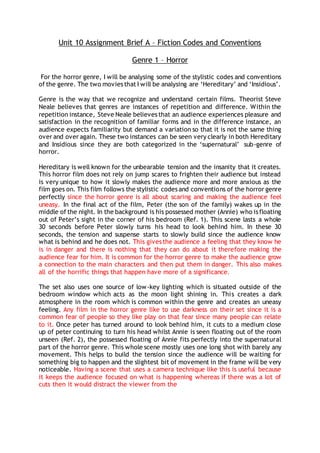 Unit 10 Assignment Brief A – Fiction Codes and Conventions
Genre 1 – Horror
For the horror genre, I will be analysing some of the stylistic codes and conventions
of the genre. The two movies that I will be analysing are ‘Hereditary’ and ‘Insidious’.
Genre is the way that we recognize and understand certain films. Theorist Steve
Neale believes that genres are instances of repetition and difference. Within the
repetition instance, Steve Neale believes that an audience experiences pleasure and
satisfaction in the recognition of familiar forms and in the difference instance, an
audience expects familiarity but demand a variation so that it is not the same thing
over and over again. These two instances can be seen very clearly in both Hereditary
and Insidious since they are both categorized in the ‘supernatural’ sub-genre of
horror.
Hereditary is well known for the unbearable tension and the insanity that it creates.
This horror film does not rely on jump scares to frighten their audience but instead
is very unique to how it slowly makes the audience more and more anxious as the
film goes on. This film follows the stylistic codes and conventions of the horror genre
perfectly since the horror genre is all about scaring and making the audience feel
uneasy. In the final act of the film, Peter (the son of the family) wakes up in the
middle of the night. In the background is his possessed mother (Annie) who is floating
out of Peter’s sight in the corner of his bedroom (Ref. 1). This scene lasts a whole
30 seconds before Peter slowly turns his head to look behind him. In these 30
seconds, the tension and suspense starts to slowly build since the audience know
what is behind and he does not. This gives the audience a feeling that they know he
is in danger and there is nothing that they can do about it therefore making the
audience fear for him. It is common for the horror genre to make the audience grow
a connection to the main characters and then put them in danger. This also makes
all of the horrific things that happen have more of a significance.
The set also uses one source of low-key lighting which is situated outside of the
bedroom window which acts as the moon light shining in. This creates a dark
atmosphere in the room which is common within the genre and creates an uneasy
feeling. Any film in the horror genre like to use darkness on their set since it is a
common fear of people so they like play on that fear since many people can relate
to it. Once peter has turned around to look behind him, it cuts to a medium close
up of peter continuing to turn his head whilst Annie is seen floating out of the room
unseen (Ref. 2), the possessed floating of Annie fits perfectly into the supernatural
part of the horror genre. This whole scene mostly uses one long shot with barely any
movement. This helps to build the tension since the audience will be waiting for
something big to happen and the slightest bit of movement in the frame will be very
noticeable. Having a scene that uses a camera technique like this is useful because
it keeps the audience focused on what is happening whereas if there was a lot of
cuts then it would distract the viewer from the
 
