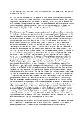 female. Also they are brother and sister. Those are the main three ways binary opposition is
shown during the film.
For stylistic codes & conventions the opening to Harry potter and the Philosophers Stone
uses various techniques to hook the audience, enticing them to watch the film. The opening
sequence is very effective as it sets the base of the story, reveals the genre of the filmand
puts across the ideologies of the film. These are achieved through the techniques of: how he
story is introduced, technical elements, what and who we are introduced to, codes and
conventions of the genre of film and withheld information.
The initial scene in the film’s opening sequence begins with a fade shot of the street sign for
‘Privet Drive’ with the camera panning around the mysterious location. The location, as the
camera is panning round, appears to be very dark and gloomy. The use of colour is mise-en-
scene, which suggests the genre of the film to the audience as being mysterious and entices
them to continue to watch to discover the mystery. There is an owl sat on the street sign
which suggests to the audience that it is the middle of the night, as well as presenting
wizarding connotations as stereotypes suggest that owls are commonly related to being
owned by wizards and witches, therefore, making owls a common code and convention of
wizard films. Furthermore, the non-diegetic score used in the first scene, which is a slow
pace and soft twinkle, infers that the genre of the film is mystery and fantasy. In addition, as
the camera continues to pan around the location, the audience is introduced to the first
character; an older man with a long white beard, glasses, a pointy hat and wearing long
robes. Mise-en-scene has been used in this scene through the character’s costume which
presents wizarding connotations and supports the stereotypes associated with wizards.
Additionally, seeing the wizard suggests to the audience that the filmwill involve
adventures and magic. Moreover, after the audience is introduced to the wizard, Albus
Dumbledore, a low angle shot is used to show him stood in the street. The shot illustrates
that that he is of a high significance and possesses an important role in the film. Moreover,
following this an establishing shot is used during the part of the sequence where Hagrid is
landing his bike after flying through the sky. The effect of the establishing shot used displays
the contrast between the real world and the wizarding world as a flying bike is not a natural
occurrence in the real world. Furthermore, the flying bike further supports the suggested
genre of fantasy because it is not an object which exists in the real world. The bright light
from the front of the bike breaks through the darkness and contrasts the dark sky making
the bike stand out, highlighting the significance of whoever is on the bike. In addition, the
light is an example of mise-en-scene and it illustrates hope and foreshadows that whoever is
on the bike will bring hope to their world. The opening sequence ends with and extreme
close up of a baby’s face and he has a scar on his head. At this moment the baby’s name is
revealed as ‘Harry Potter’ and as his name is revealed the score becomes louder and more
intense. This infers that harry Potter is a character of great significance. Furthermore, the
close up focuses on Harry’s scar which makes the audience wonder about the story and they
will continue to watch the film to find out how he got the scar.
There is a lot of missing information and unanswered questions from the opening sequence
such as who harry is, how he got his scar, what happened to his parents. These questions
and many more will assist in enticing the audience to continue to watch the film.
 