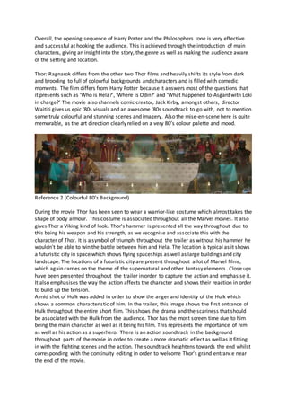 Overall, the opening sequence of Harry Potter and the Philosophers tone is very effective
and successful at hooking the audience. This is achieved through the introduction of main
characters, giving an insight into the story, the genre as well as making the audience aware
of the setting and location.
Thor: Ragnarok differs from the other two Thor films and heavily shifts its style from dark
and brooding to full of colourful backgrounds and characters and is filled with comedic
moments. The film differs from Harry Potter because it answers most of the questions that
it presents such as ‘Who is Hela?’, ‘Where is Odin?’ and ‘What happened to Asgard with Loki
in charge?’ The movie also channels comic creator, Jack Kirby, amongst others, director
Waititi gives us epic ‘80s visuals and an awesome ‘80s soundtrack to go with, not to mention
some truly colourful and stunning scenes and imagery. Also the mise-en-scene here is quite
memorable, as the art direction clearly relied on a very 80’s colour palette and mood.
Reference 2 (Colourful 80’s Background)
During the movie Thor has been seen to wear a warrior-like costume which almost takes the
shape of body armour. This costume is associated throughout all the Marvel movies. It also
gives Thor a Viking kind of look. Thor's hammer is presented all the way throughout due to
this being his weapon and his strength, as we recognise and associate this with the
character of Thor. It is a symbol of triumph throughout the trailer as without his hammer he
wouldn't be able to win the battle between him and Hela. The location is typical as it shows
a futuristic city in space which shows flying spaceships as well as large buildings and city
landscape. The locations of a futuristic city are present throughout a lot of Marvel films,
which again carries on the theme of the supernatural and other fantasy elements. Close ups
have been presented throughout the trailer in order to capture the action and emphasise it.
It also emphasises the way the action affects the character and shows their reaction in order
to build up the tension.
A mid shot of Hulk was added in order to show the anger and identity of the Hulk which
shows a common characteristic of him. In the trailer, this image shows the first entrance of
Hulk throughout the entire short film. This shows the drama and the scariness that should
be associated with the Hulk from the audience. Thor has the most screen time due to him
being the main character as well as it being his film. This represents the importance of him
as well as his action as a superhero. There is an action soundtrack in the background
throughout parts of the movie in order to create a more dramatic effect as well as it fitting
in with the fighting scenes and the action. The soundtrack heightens towards the end whilst
corresponding with the continuity editing in order to welcome Thor's grand entrance near
the end of the movie.
 