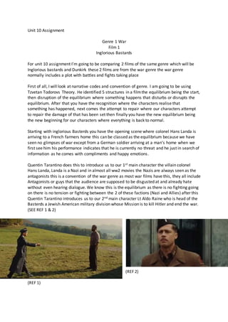 Unit 10 Assignment
Genre 1 War
Film 1
Inglorious Bastards
For unit 10 assignment I’m going to be comparing 2 films of the same genre which will be
Inglorious bastards and Dunkirk these 2 films are from the war genre the war genre
normally includes a plot with battles and fights taking place
First of all, I will look at narrative codes and convention of genre. I am going to be using
Tzvetan Todorovs Theory. He identified 5 structures in a filmthe equilibrium being the start,
then disruption of the equilibrium where something happens that disturbs or disrupts the
equilibrium. After that you have the recognition where the characters realise that
something has happened, next comes the attempt to repair where our characters attempt
to repair the damage of that has been set then finally you have the new equilibrium being
the new beginning for our characters where everything is back to normal.
Starting with inglorious Basterds you have the opening scene where colonel Hans Landa is
arriving to a French farmers home this can be classed as the equilibrium because we have
seen no glimpses of war except from a German soldier arriving at a man’s home when we
first see him his performance indicates that he is currently no threat and he just in search of
information as he comes with compliments and happy emotions.
Quentin Tarantino does this to introduce us to our 1st main character the villain colonel
Hans Landa, Landa is a Nazi and in almost all ww2 movies the Nazis are always seen as the
antagonists this is a convention of the war genre as most war films have this, they all include
Antagonists or guys that the audience are supposed to be disgusted at and already hate
without even hearing dialogue. We know this is the equilibrium as there is no fighting going
on there is no tension or fighting between the 2 of these factions (Nazi and Allies) after this
Quentin Tarantino introduces us to our 2nd main character Lt Aldo Raine who is head of the
Basterds a Jewish American military division whose Mission is to kill Hitler and end the war.
(SEE REF 1 & 2)
(REF 2)
(REF 1)
 