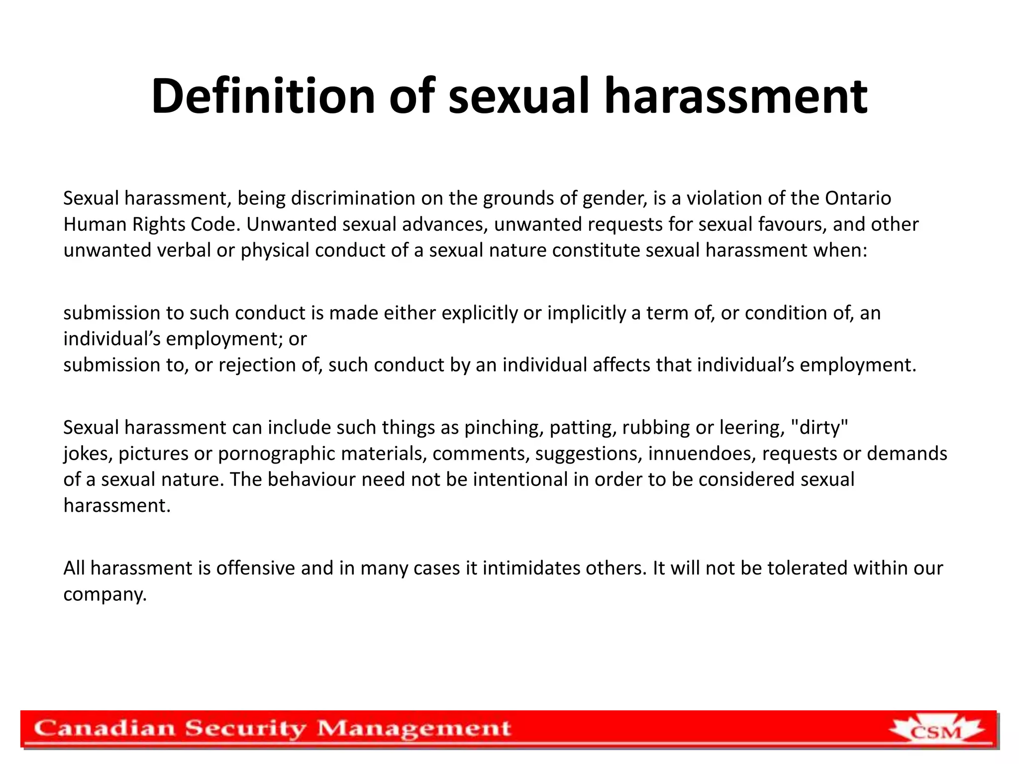 Definition of sexual harassment
Sexual harassment, being discrimination on the grounds of gender, is a violation of the Ontario
Human Rights Code. Unwanted sexual advances, unwanted requests for sexual favours, and other
unwanted verbal or physical conduct of a sexual nature constitute sexual harassment when:
submission to such conduct is made either explicitly or implicitly a term of, or condition of, an
individual’s employment; or
submission to, or rejection of, such conduct by an individual affects that individual’s employment.
Sexual harassment can include such things as pinching, patting, rubbing or leering, "dirty"
jokes, pictures or pornographic materials, comments, suggestions, innuendoes, requests or demands
of a sexual nature. The behaviour need not be intentional in order to be considered sexual
harassment.
All harassment is offensive and in many cases it intimidates others. It will not be tolerated within our
company.

 
