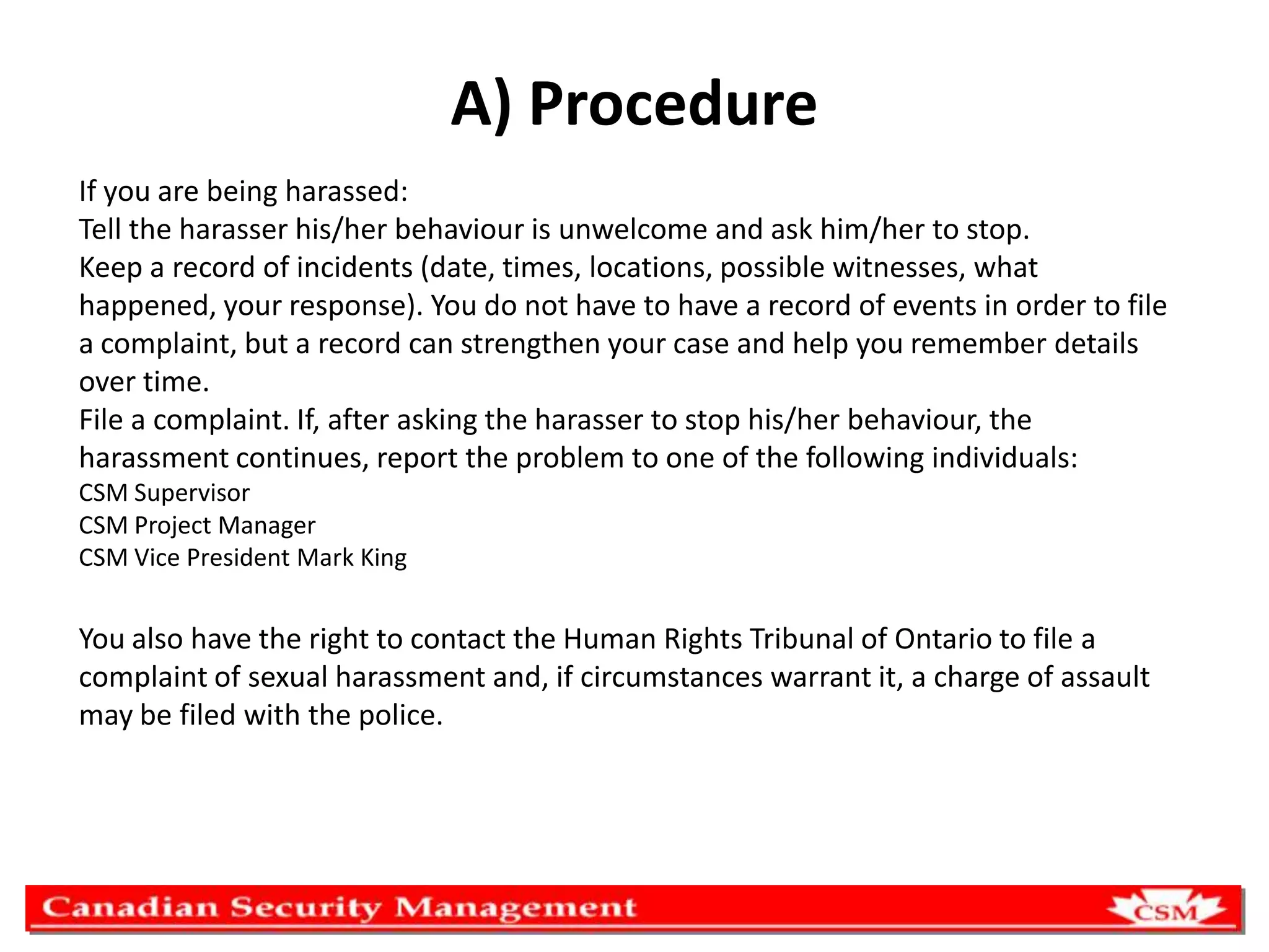 A) Procedure
If you are being harassed:
Tell the harasser his/her behaviour is unwelcome and ask him/her to stop.
Keep a record of incidents (date, times, locations, possible witnesses, what
happened, your response). You do not have to have a record of events in order to file
a complaint, but a record can strengthen your case and help you remember details
over time.
File a complaint. If, after asking the harasser to stop his/her behaviour, the
harassment continues, report the problem to one of the following individuals:
CSM Supervisor
CSM Project Manager
CSM Vice President Mark King

You also have the right to contact the Human Rights Tribunal of Ontario to file a
complaint of sexual harassment and, if circumstances warrant it, a charge of assault
may be filed with the police.

 
