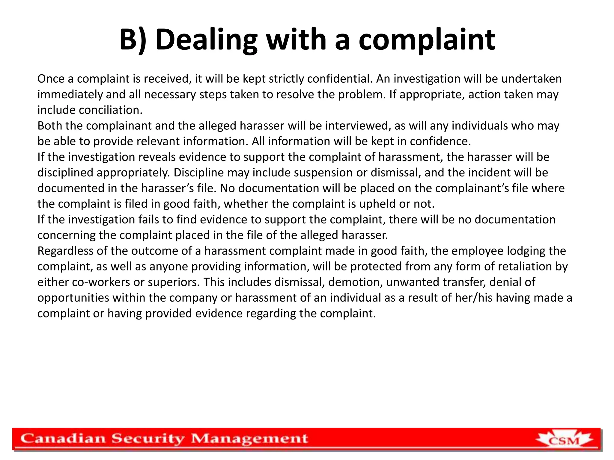 B) Dealing with a complaint
Once a complaint is received, it will be kept strictly confidential. An investigation will be undertaken
immediately and all necessary steps taken to resolve the problem. If appropriate, action taken may
include conciliation.
Both the complainant and the alleged harasser will be interviewed, as will any individuals who may
be able to provide relevant information. All information will be kept in confidence.
If the investigation reveals evidence to support the complaint of harassment, the harasser will be
disciplined appropriately. Discipline may include suspension or dismissal, and the incident will be
documented in the harasser’s file. No documentation will be placed on the complainant’s file where
the complaint is filed in good faith, whether the complaint is upheld or not.
If the investigation fails to find evidence to support the complaint, there will be no documentation
concerning the complaint placed in the file of the alleged harasser.
Regardless of the outcome of a harassment complaint made in good faith, the employee lodging the
complaint, as well as anyone providing information, will be protected from any form of retaliation by
either co-workers or superiors. This includes dismissal, demotion, unwanted transfer, denial of
opportunities within the company or harassment of an individual as a result of her/his having made a
complaint or having provided evidence regarding the complaint.

 