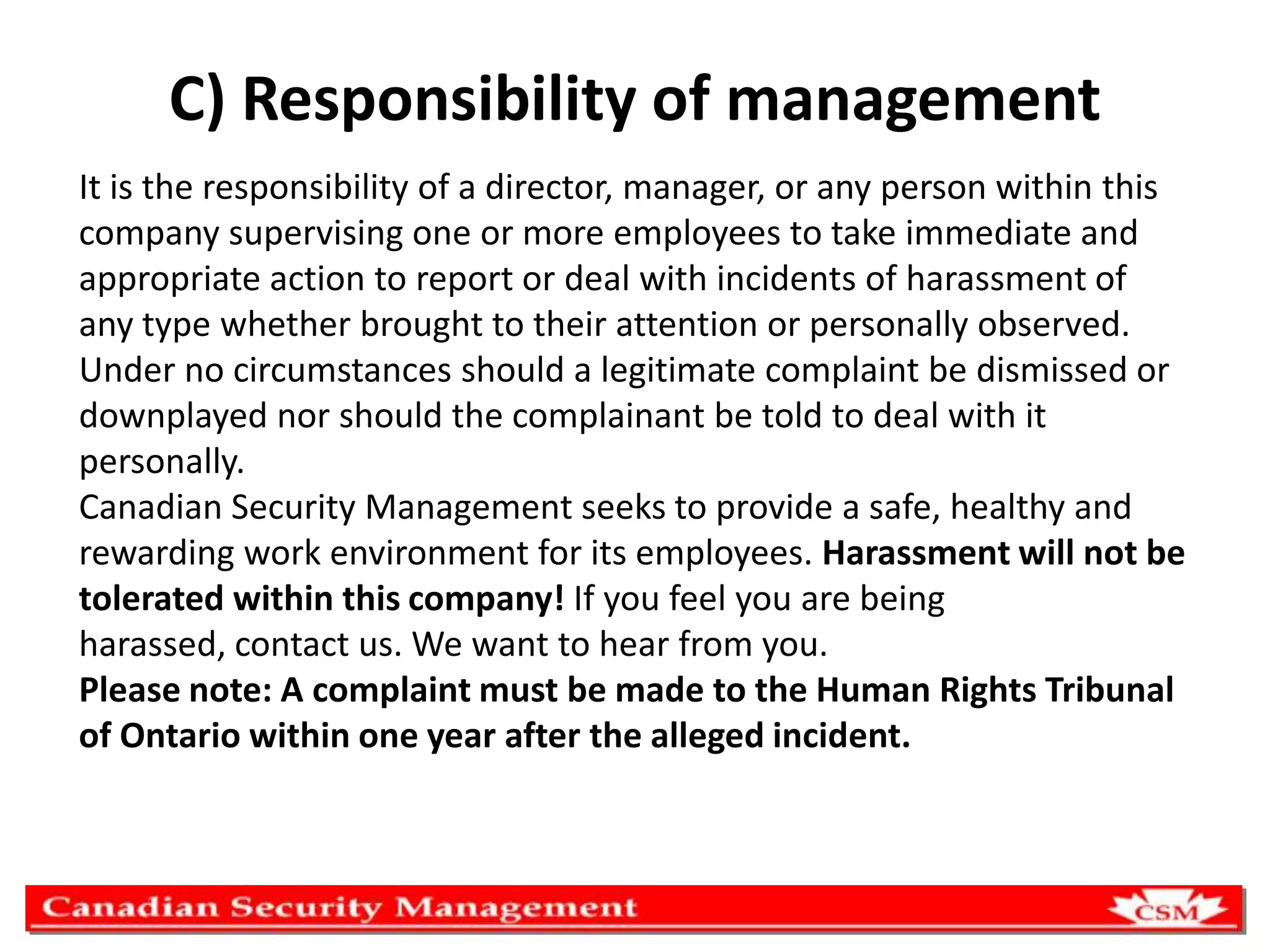 C) Responsibility of management
It is the responsibility of a director, manager, or any person within this
company supervising one or more employees to take immediate and
appropriate action to report or deal with incidents of harassment of
any type whether brought to their attention or personally observed.
Under no circumstances should a legitimate complaint be dismissed or
downplayed nor should the complainant be told to deal with it
personally.
Canadian Security Management seeks to provide a safe, healthy and
rewarding work environment for its employees. Harassment will not be
tolerated within this company! If you feel you are being
harassed, contact us. We want to hear from you.
Please note: A complaint must be made to the Human Rights Tribunal
of Ontario within one year after the alleged incident.

 