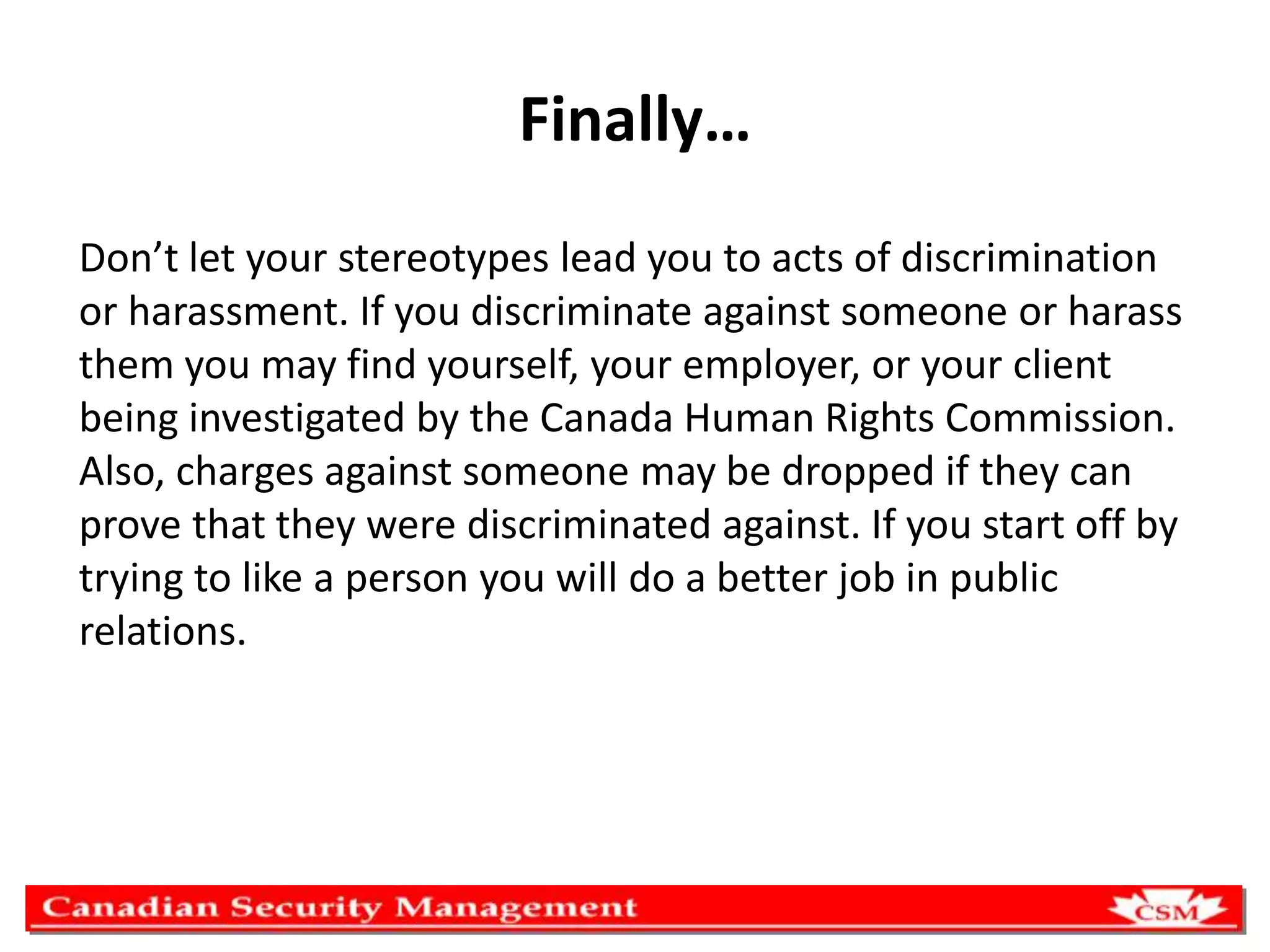 Finally…
Don’t let your stereotypes lead you to acts of discrimination
or harassment. If you discriminate against someone or harass
them you may find yourself, your employer, or your client
being investigated by the Canada Human Rights Commission.
Also, charges against someone may be dropped if they can
prove that they were discriminated against. If you start off by
trying to like a person you will do a better job in public
relations.

 